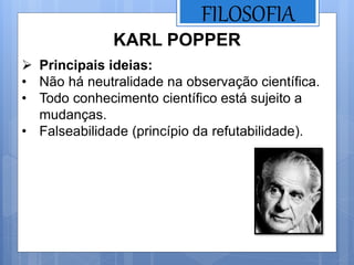 FILOSOFIA
KARL POPPER
 Principais ideias:
• Não há neutralidade na observação científica.
• Todo conhecimento científico está sujeito a
mudanças.
• Falseabilidade (princípio da refutabilidade).
 
