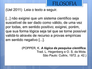 FILOSOFIA
(Uel 2011) Leia o texto a seguir.
[...] não exigirei que um sistema científico seja
suscetível de ser dado como válido, de uma vez
por todas, em sentido positivo; exigirei, porém,
que sua forma lógica seja tal que se torne possível
validá-lo através de recurso a provas empíricas
em sentido negativo [...].
(POPPER, K. A lógica da pesquisa científica.
Trad. L. Hegenberg e O. S. da Mota.
São Paulo: Cultrix, 1972. p. 42.)
 