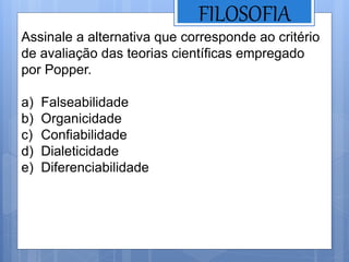 FILOSOFIA
Assinale a alternativa que corresponde ao critério
de avaliação das teorias científicas empregado
por Popper.
a) Falseabilidade
b) Organicidade
c) Confiabilidade
d) Dialeticidade
e) Diferenciabilidade
 