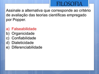 FILOSOFIA
Assinale a alternativa que corresponde ao critério
de avaliação das teorias científicas empregado
por Popper.
a) Falseabilidade
b) Organicidade
c) Confiabilidade
d) Dialeticidade
e) Diferenciabilidade
 