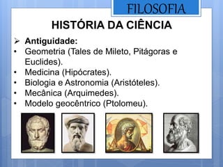 FILOSOFIA
HISTÓRIA DA CIÊNCIA
 Antiguidade:
• Geometria (Tales de Mileto, Pitágoras e
Euclides).
• Medicina (Hipócrates).
• Biologia e Astronomia (Aristóteles).
• Mecânica (Arquimedes).
• Modelo geocêntrico (Ptolomeu).
 