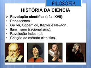 FILOSOFIA
HISTÓRIA DA CIÊNCIA
 Revolução científica (séc. XVII):
• Renascença.
• Galilei, Copérnico, Kepler e Newton.
• Iluminismo (racionalismo).
• Revolução Industrial.
• Criação do método cientifico.
 