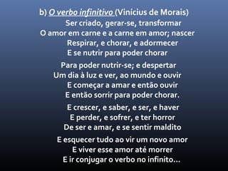 b) O verbo infinitivo (Vinícius de Morais)
      Ser criado, gerar-se, transformar
O amor em carne e a carne em amor; nascer
      Respirar, e chorar, e adormecer
      E se nutrir para poder chorar
    Para poder nutrir-se; e despertar
   Um dia à luz e ver, ao mundo e ouvir
      E começar a amar e então ouvir
     E então sorrir para poder chorar.
       E crescer, e saber, e ser, e haver
        E perder, e sofrer, e ter horror
      De ser e amar, e se sentir maldito
    E esquecer tudo ao vir um novo amor
         E viver esse amor até morrer
      E ir conjugar o verbo no infinito...
 