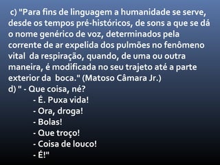 c) "Para fins de linguagem a humanidade se serve,
desde os tempos pré-históricos, de sons a que se dá
o nome genérico de voz, determinados pela
corrente de ar expelida dos pulmões no fenômeno
vital da respiração, quando, de uma ou outra
maneira, é modificada no seu trajeto até a parte
exterior da boca." (Matoso Câmara Jr.)
d) " - Que coisa, né?
        - É. Puxa vida!
        - Ora, droga!
        - Bolas!
        - Que troço!
        - Coisa de louco!
        - É!"
 
