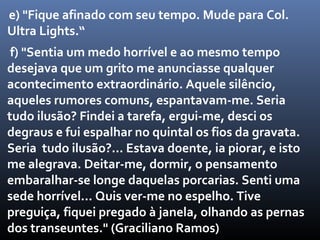 e) "Fique afinado com seu tempo. Mude para Col.
Ultra Lights.“
 f) "Sentia um medo horrível e ao mesmo tempo
desejava que um grito me anunciasse qualquer
acontecimento extraordinário. Aquele silêncio,
aqueles rumores comuns, espantavam-me. Seria
tudo ilusão? Findei a tarefa, ergui-me, desci os
degraus e fui espalhar no quintal os fios da gravata.
Seria tudo ilusão?... Estava doente, ia piorar, e isto
me alegrava. Deitar-me, dormir, o pensamento
embaralhar-se longe daquelas porcarias. Senti uma
sede horrível... Quis ver-me no espelho. Tive
preguiça, fiquei pregado à janela, olhando as pernas
dos transeuntes." (Graciliano Ramos)
 