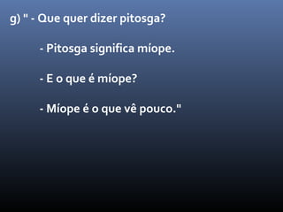 g) " - Que quer dizer pitosga?

     - Pitosga significa míope.

     - E o que é míope?

     - Míope é o que vê pouco."
 