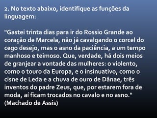 2. No texto abaixo, identifique as funções da
linguagem:

"Gastei trinta dias para ir do Rossio Grande ao
coração de Marcela, não já cavalgando o corcel do
cego desejo, mas o asno da paciência, a um tempo
manhoso e teimoso. Que, verdade, há dois meios
de granjear a vontade das mulheres: o violento,
como o touro da Europa, e o insinuativo, como o
cisne de Leda e a chuva de ouro de Dânae, três
inventos do padre Zeus, que, por estarem fora de
moda, aí ficam trocados no cavalo e no asno."
(Machado de Assis)
 