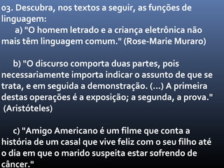 03. Descubra, nos textos a seguir, as funções de
linguagem:
    a) "O homem letrado e a criança eletrônica não
mais têm linguagem comum." (Rose-Marie Muraro)

   b) "O discurso comporta duas partes, pois
necessariamente importa indicar o assunto de que se
trata, e em seguida a demonstração. (...) A primeira
destas operações é a exposição; a segunda, a prova."
 (Aristóteles)

   c) "Amigo Americano é um filme que conta a
história de um casal que vive feliz com o seu filho até
o dia em que o marido suspeita estar sofrendo de
câncer."
 