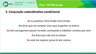 PORTUGUÊS 4 – Funções da
palavra SE
Se eu pudesse, teria ficado mais tempo.
Ele disse que vai comprar uma casa se ganhar na loteria.
Se eles conseguirem passar no teste, começarão a trabalhar semana que vem.
Ela disse que não virá se chover.
Se você me esperar, posso te dar carona.
2. Conjunção subordinativa condicional
 