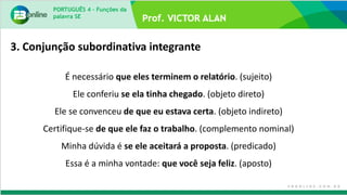 PORTUGUÊS 4 – Funções da
palavra SE
É necessário que eles terminem o relatório. (sujeito)
Ele conferiu se ela tinha chegado. (objeto direto)
Ele se convenceu de que eu estava certa. (objeto indireto)
Certifique-se de que ele faz o trabalho. (complemento nominal)
Minha dúvida é se ele aceitará a proposta. (predicado)
Essa é a minha vontade: que você seja feliz. (aposto)
3. Conjunção subordinativa integrante
 