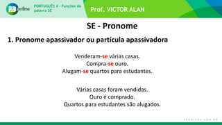 Prof. VICTOR ALAN
SE - Pronome
PORTUGUÊS 4 – Funções da
palavra SE
1. Pronome apassivador ou partícula apassivadora
Venderam-se várias casas.
Compra-se ouro.
Alugam-se quartos para estudantes.
Várias casas foram vendidas.
Ouro é comprado.
Quartos para estudantes são alugados.
 