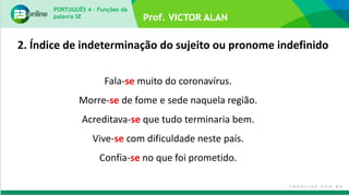 PORTUGUÊS 4 – Funções da
palavra SE
Fala-se muito do coronavírus.
Morre-se de fome e sede naquela região.
Acreditava-se que tudo terminaria bem.
Vive-se com dificuldade neste país.
Confia-se no que foi prometido.
2. Índice de indeterminação do sujeito ou pronome indefinido
 