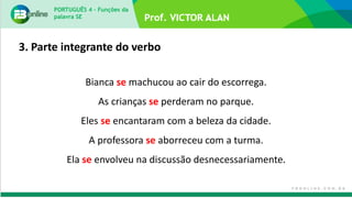 PORTUGUÊS 4 – Funções da
palavra SE
Bianca se machucou ao cair do escorrega.
As crianças se perderam no parque.
Eles se encantaram com a beleza da cidade.
A professora se aborreceu com a turma.
Ela se envolveu na discussão desnecessariamente.
3. Parte integrante do verbo
 