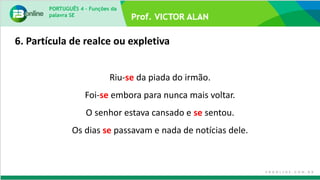 PORTUGUÊS 4 – Funções da
palavra SE
Riu-se da piada do irmão.
Foi-se embora para nunca mais voltar.
O senhor estava cansado e se sentou.
Os dias se passavam e nada de notícias dele.
6. Partícula de realce ou expletiva
 