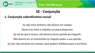 PORTUGUÊS 4 – Funções da
palavra SE
SE - Conjunção
Se não tinha dinheiro, não deveria ter viajado.
Deveria ter feito o trabalho se estava disponível.
Se ela diz que é neutra, não deveria tomar partido de ninguém.
Não deveria ter se intrometido se ninguém pediu a sua opinião.
Se eles não entraram em contato, você poderia telefonar para o escritório.
1. Conjunção subordinativa causal
 