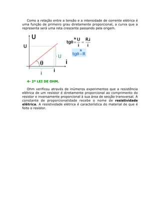 Como a relação entre a tensão e a intensidade de corrente elétrica é
uma função de primeiro grau diretamente proporcional, a curva que a
representa será uma reta crescente passando pela origem.




  4- 2ª LEI DE OHM.

    Ohm verificou através de inúmeros experimentos que a resistência
elétrica de um resistor é diretamente proporcional ao comprimento do
resistor e inversamente proporcional à sua área de secção transversal. A
constante de proporcionalidade recebe o nome de resistividade
elétrica. A resistividade elétrica é característica do material de que é
feito o resistor.
 