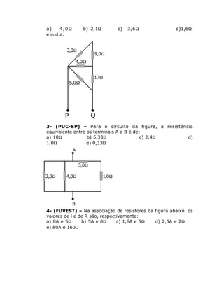 a)    4,0W          b) 2,1W          c)   3,6W        d)1,6W
e)n.d.a.


        3,0W
                         9,0W
                 4,0W


                         17W
           5,0W




       P                 Q
3- (PUC-SP) – Para o circuito da figura, a resistência
equivalente entre os terminais A e B é de:
a) 10W            b) 5,33W                c) 2,4W   d)
1,0W              e) 0,33W
             A


                  3,0W

2,0W    4,0W                  1,0W




             B
4- (FUVEST) – Na associação de resistores da figura abaixo, os
valores de i e de R são, respectivamente:
a) 8A e 5W      b) 5A e 8W      c) 1,6A e 5W d) 2,5A e 2W
e) 80A e 160W
 