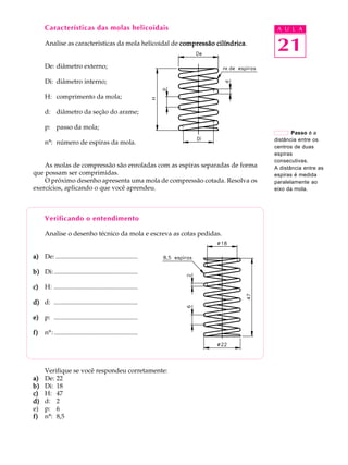 Características das molas helicoidais                                      A U L A

      Analise as características da mola helicoidal de compressão cilíndrica
                                                                  cilíndrica.
                                                                                 21
      De: diâmetro externo;

      Di: diâmetro interno;

      H: comprimento da mola;

      d: diâmetro da seção do arame;

      p: passo da mola;
                                                                                       Passo é a
                                                                                distância entre os
      nº: número de espiras da mola.
                                                                                centros de duas
                                                                                espiras
                                                                                consecutivas.
    As molas de compressão são enroladas com as espiras separadas de forma      A distância entre as
que possam ser comprimidas.                                                     espiras é medida
    O próximo desenho apresenta uma mola de compressão cotada. Resolva os       paralelamente ao
exercícios, aplicando o que você aprendeu.                                      eixo da mola.




      Verificando o entendimento

      Analise o desenho técnico da mola e escreva as cotas pedidas.


a) De: ...................................................

b) Di: ....................................................

c)    H: ....................................................

d) d: ....................................................

e) p: ....................................................

f)    nº: ....................................................




      Verifique se você respondeu corretamente:
a)    De: 22
b)    Di: 18
c)    H: 47
d)    d: 2
e)    p: 6
f)    nº: 8,5
 