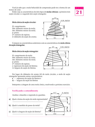 Você já sabe que a mola helicoidal de compressão pode ter a forma de um       A U L A
tronco de cone.
    Então veja as características de dois tipos de molas cônicas a primeira tem
seção circular e a segunda tem seção retangular.
                                                         cônicas:
                                                                                  21
                           circular:
      Mola cônica de seção circular

      H: comprimento;
      Dm: diâmetro maior da mola;
      dm: diâmetro menor da mola;
      p: passo;
      nº: número de espiras;
      d: diâmetro da seção do arame;


    Compare as características anteriores com as características da mola cônica
de seção retangular.


                           retangular:
      Mola cônica de seção retangular

      H: comprimento da mola;
      Dm: diâmetro maior da mola;
      dm: diâmetro menor da mola;
      p: passo;
      nº: número de espiras;
      e: espessura da seção da lâmina;
      A: largura da seção da lâmina.


    Em lugar do diâmetro do arame (d) da mola circular, a mola de seção
retangular apresenta outras características:
    e - espessura da seção da lâmina e
    A - largura da seção da lâmina

      Interprete a cotagem de uma mola cônica, resolvendo o próximo exercício.


      Verificando o entendimento

      Analise o desenho e responda às questões.

a) Qual a forma da seção da mola representada?
   .....................................................................

b) Qual é a medida do passo da mola?
   .....................................................................

c)    Qual é a largura da seção da lâmina?
      .....................................................................
 