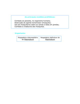Importante:
As principais medidas profiláticas:
• Combate ao parasita, no organismo humano;
• Destruíção do agente transmissor (mosquito);
• Uso de mosquiteiros sobre as camas e telas em janelas;
• Combate a criadouros dos mosquitos.
Hospedeiro intermediário
do Plasmodium
Hospedeiro definitivo do
Plasmodium
 