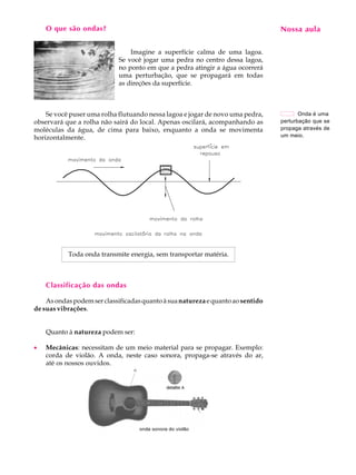 O que são ondas?                                                             Nossa aula
                                                                                  A U L A


                                Imagine a superfície calma de uma lagoa.          21
                            Se você jogar uma pedra no centro dessa lagoa,
                            no ponto em que a pedra atingir a água ocorrerá
                            uma perturbação, que se propagará em todas
                            as direções da superfície.



    Se você puser uma rolha flutuando nessa lagoa e jogar de novo uma pedra,            Onda é uma
observará que a rolha não sairá do local. Apenas oscilará, acompanhando as       perturbação que se
moléculas da água, de cima para baixo, enquanto a onda se movimenta              propaga através de
horizontalmente.                                                                 um meio.




           Toda onda transmite energia, sem transportar matéria.



    Classificação das ondas

    As ondas podem ser classificadas quanto à sua natureza e quanto ao sentido
de suas vibrações.


    Quanto à natureza podem ser:

·   Mecânicas: necessitam de um meio material para se propagar. Exemplo:
    corda de violão. A onda, neste caso sonora, propaga-se através do ar,
    até os nossos ouvidos.
 