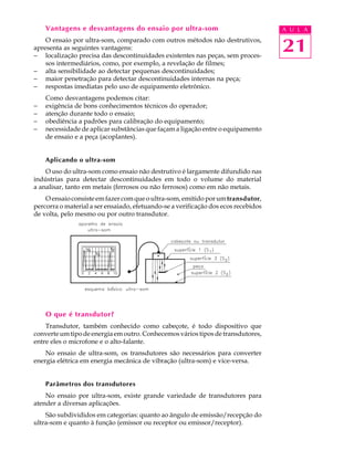 Vantagens e desvantagens do ensaio por ultra-som                                A U L A
    O ensaio por ultra-som, comparado com outros métodos não destrutivos,
apresenta as seguintes vantagens:
- localização precisa das descontinuidades existentes nas peças, sem proces-
                                                                                    21
    sos intermediários, como, por exemplo, a revelação de filmes;
- alta sensibilidade ao detectar pequenas descontinuidades;
- maior penetração para detectar descontinuidades internas na peça;
- respostas imediatas pelo uso de equipamento eletrônico.
    Como desvantagens podemos citar:
-   exigência de bons conhecimentos técnicos do operador;
-   atenção durante todo o ensaio;
-   obediência a padrões para calibração do equipamento;
-   necessidade de aplicar substâncias que façam a ligação entre o equipamento
    de ensaio e a peça (acoplantes).


    Aplicando o ultra-som
    O uso do ultra-som como ensaio não destrutivo é largamente difundido nas
indústrias para detectar descontinuidades em todo o volume do material
a analisar, tanto em metais (ferrosos ou não ferrosos) como em não metais.
    O ensaio consiste em fazer com que o ultra-som, emitido por um transdutor,
percorra o material a ser ensaiado, efetuando-se a verificação dos ecos recebidos
de volta, pelo mesmo ou por outro transdutor.




    O que é transdutor?
    Transdutor, também conhecido como cabeçote, é todo dispositivo que
converte um tipo de energia em outro. Conhecemos vários tipos de transdutores,
entre eles o microfone e o alto-falante.
    No ensaio de ultra-som, os transdutores são necessários para converter
energia elétrica em energia mecânica de vibração (ultra-som) e vice-versa.


    Parâmetros dos transdutores
    No ensaio por ultra-som, existe grande variedade de transdutores para
atender a diversas aplicações.
    São subdivididos em categorias: quanto ao ângulo de emissão/recepção do
ultra-som e quanto à função (emissor ou receptor ou emissor/receptor).
 