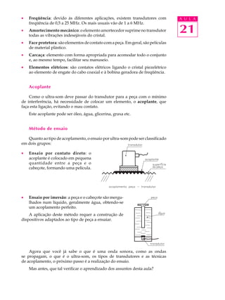 ·   Freqüência: devido às diferentes aplicações, existem transdutores com          A U L A
    freqüência de 0,5 a 25 MHz. Os mais usuais vão de 1 a 6 MHz.
·   Amortecimento mecânico: o elemento amortecedor suprime no transdutor
    todas as vibrações indesejáveis do cristal.
                                                                                   21
·   Face protetora: são elementos de contato com a peça. Em geral, são películas
    de material plástico.
·   Carcaça: elemento com forma apropriada para acomodar todo o conjunto
    e, ao mesmo tempo, facilitar seu manuseio.
·   Elementos elétricos: são contatos elétricos ligando o cristal piezelétrico
    ao elemento de engate do cabo coaxial e à bobina geradora de freqüência.


    Acoplante

    Como o ultra-som deve passar do transdutor para a peça com o mínimo
de interferência, há necessidade de colocar um elemento, o acoplante, que
faça esta ligação, evitando o mau contato.
    Este acoplante pode ser óleo, água, glicerina, graxa etc.


    Método de ensaio

   Quanto ao tipo de acoplamento, o ensaio por ultra-som pode ser classificado
em dois grupos:

·   Ensaio por contato direto: o
    acoplante é colocado em pequena
    quantidade entre a peça e o
    cabeçote, formando uma película.




·   Ensaio por imersão: a peça e o cabeçote são mergu-
    lhados num líquido, geralmente água, obtendo-se
    um acoplamento perfeito.
    A aplicação deste método requer a construção de
dispositivos adaptados ao tipo de peça a ensaiar.




    Agora que você já sabe o que é uma onda sonora, como as ondas
se propagam, o que é o ultra-som, os tipos de transdutores e as técnicas
de acoplamento, o próximo passo é a realização do ensaio.
    Mas antes, que tal verificar o aprendizado dos assuntos desta aula?
 