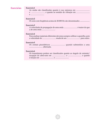Exercícios
  A U L A    Exercício 1
                As ondas são classificadas quanto à sua natureza em .............................

  21            e ............................. e quanto ao sentido de vibração em .............................
                e .............................

             Exercício 2
                Os sons com freqüência acima de 20.000 Hz são denominados .....................

             Exercício 3
                A velocidade de propagação de uma onda ............................. é maior do que
                a de uma onda .............................

             Exercício 4
                Para analisar materiais diferentes devemos sempre calibrar o aparelho, pois
                a velocidade de ............................. muda de um ............................. para outro.

             Exercício 5
                Os cristais piezelétricos ............................. quando submetidos a uma
                ............................. alternada.

             Exercício 6
                Os transdutores podem ser classificados quanto ao ângulo de emissão/
                recepção do ultra-som em ............................. e ............................. e quanto
                à função em ............................. e .............................
 