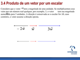Considere que o vetor tem a magnitude de uma unidade. Se multiplicarmos esse
vetor por um número real qualquer, por exemplo, 3, o vetor tem sua magnitude
aumentada para 3 unidades. A direção é conservada se o escalar for ≥0, caso
contrário, o vetor assume a direção oposta.
w

w

3.4 Produto de um vetor por um escalar
 