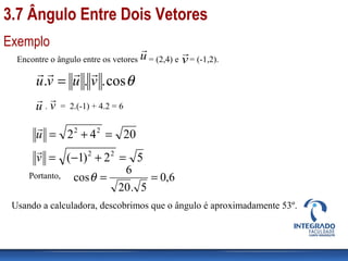 Exemplo
Encontre o ângulo entre os vetores = (2,4) e = (-1,2).
θcos... vuvu

=
u

v

. = 2.(-1) + 4.2 = 6u

v

2042 22
=+=u

52)1( 22
=+−=v

Portanto, 6,0
5.20
6
cos ==θ
Usando a calculadora, descobrimos que o ângulo é aproximadamente 53º.
3.7 Ângulo Entre Dois Vetores
 