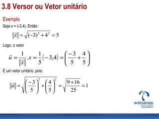 Exemplo
Seja x = (-3,4). Então:
Logo, o vetor
É um vetor unitário, pois:
54)3( 22
=+−=x

( ) 





+
−
=−==
5
4
5
3
4,3
5
1
.
1
x
x
u 

1
25
169
5
4
5
3
22
=
+
=





+




 −
=u

3.8 Versor ou Vetor unitário
 