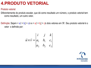 Produto vetorial
Diferentemente do produto escalar, que dá como resultado um número, o produto vetorial tem
como resultado, um outro vetor.
Definição: Sejam = a1
î + b1
ĵ + c1
k e = a2
î + b2
ĵ + c2
k dois vetores em ℜ3
. Seu produto vetorial é o
vetor x definido por:
222
111
cba
cba
kji
vu =×

4.PRODUTO VETORIAL
 