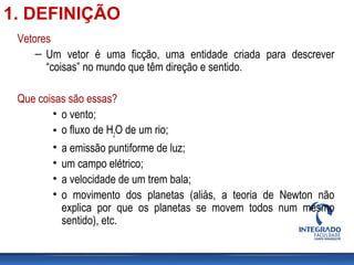 Vetores
– Um vetor é uma ficção, uma entidade criada para descrever
“coisas” no mundo que têm direção e sentido.
Que coisas são essas?
• o vento;
• o fluxo de H2
O de um rio;
• a emissão puntiforme de luz;
• um campo elétrico;
• a velocidade de um trem bala;
• o movimento dos planetas (aliás, a teoria de Newton não
explica por que os planetas se movem todos num mesmo
sentido), etc.
1. DEFINIÇÃO
 