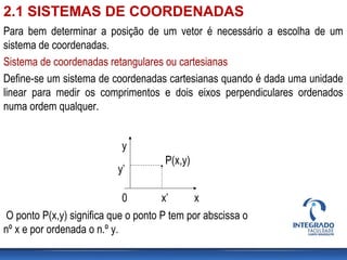 Para bem determinar a posição de um vetor é necessário a escolha de um
sistema de coordenadas.
Sistema de coordenadas retangulares ou cartesianas
Define-se um sistema de coordenadas cartesianas quando é dada uma unidade
linear para medir os comprimentos e dois eixos perpendiculares ordenados
numa ordem qualquer.
. P(x,y)
x
y
0 x’
y’
O ponto P(x,y) significa que o ponto P tem por abscissa o
nº x e por ordenada o n.º y.
2.1 SISTEMAS DE COORDENADAS
 