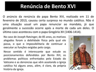 Renúncia de Bento XVI
O anúncio da renúncia do papa Bento XVI, realizado em 11 de
fevereiro de 2013, causou certa surpresa no mundo católico. Não é
uma situação usual um papa renunciar ao mandato, já que
geralmente a sucessão ocorre após a morte de cada um deles. O
último caso aconteceu com o papa Gregório XII (1406-1414).
No caso de Joseph Ratzinger, de 85 anos, os motivos
alegados foram a debilidade física pela qual ele
passa, o que o impossibilitaria de continuar a
executar as funções exigidas pelo cargo.
Nesse sentido é interessante que estude os
posicionamentos defendidos por Bento XVI, os
problemas políticos enfrentados pelo Estado do
Vaticano e as denúncias que vêm assolando a Igreja
católica há alguns anos, além, é claro, da própria
história da igreja.

 
