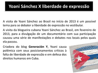 Yoani Sánchez X liberdade de expressão
A visita de Yoani Sánchez ao Brasil no início de 2013 é um possível
tema para se debater a liberdade de expressão no vestibular.
A visita da blogueira cubana Yoani Sánchez ao Brasil, em fevereiro de
2013, para a divulgação de um documentário com sua participação
causou uma série de manifestações e debates nos locais pelos quais
ela passou.
Criadora do blog Generación Y, Yoani causa
polêmica com seus posicionamentos críticos à
falta de liberdade de expressão e em defesa dos
direitos humanos em Cuba.

 