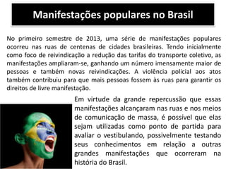 Manifestações populares no Brasil
No primeiro semestre de 2013, uma série de manifestações populares
ocorreu nas ruas de centenas de cidades brasileiras. Tendo inicialmente
como foco de reivindicação a redução das tarifas do transporte coletivo, as
manifestações ampliaram-se, ganhando um número imensamente maior de
pessoas e também novas reivindicações. A violência policial aos atos
também contribuiu para que mais pessoas fossem às ruas para garantir os
direitos de livre manifestação.

Em virtude da grande repercussão que essas
manifestações alcançaram nas ruas e nos meios
de comunicação de massa, é possível que elas
sejam utilizadas como ponto de partida para
avaliar o vestibulando, possivelmente testando
seus conhecimentos em relação a outras
grandes manifestações que ocorreram na
história do Brasil.

 