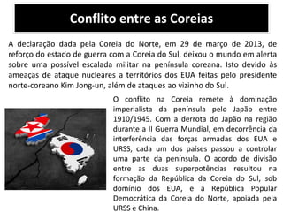 Conflito entre as Coreias
A declaração dada pela Coreia do Norte, em 29 de março de 2013, de
reforço do estado de guerra com a Coreia do Sul, deixou o mundo em alerta
sobre uma possível escalada militar na península coreana. Isto devido às
ameaças de ataque nucleares a territórios dos EUA feitas pelo presidente
norte-coreano Kim Jong-un, além de ataques ao vizinho do Sul.
O conflito na Coreia remete à dominação
imperialista da península pelo Japão entre
1910/1945. Com a derrota do Japão na região
durante a II Guerra Mundial, em decorrência da
interferência das forças armadas dos EUA e
URSS, cada um dos países passou a controlar
uma parte da península. O acordo de divisão
entre as duas superpotências resultou na
formação da República da Coreia do Sul, sob
domínio dos EUA, e a República Popular
Democrática da Coreia do Norte, apoiada pela
URSS e China.

 