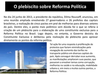 O plebiscito sobre Reforma Política
No dia 24 junho de 2013, a presidente da república, Dilma Rousseff, anunciou, em
uma reunião ampliada envolvendo 27 governadores e 26 prefeitos das capitais
brasileiras, a realização de cinco pactos em prol de melhorias para diversos setores
do país. Dentre eles, o ponto mais polêmico sem dúvida foi o que se referia à
criação de um plebiscito para a elaboração de uma constituinte exclusiva para a
Reforma Política no Brasil. Logo depois, no entanto, o Governo desistiu da
Constituinte Exclusiva e deliberou pela realização do plebiscito para aprovar
diretamente os pontos da reforma política.
Tal ação foi uma resposta à proliferação de
protestos que faziam reivindicações pela
revogação do aumento das tarifas no
transporte público em diversas capitais do
país. Após conseguir derrubar esse aumento,
as manifestações ampliaram suas pautas, que
passaram a envolver temas como corrupção,
melhorias na saúde e na educação, mobilidade
urbana e, em meio a muitos outros pontos, a
Reforma Política.

 