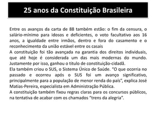 25 anos da Constituição Brasileira
Entre os avanços da carta de 88 também estão: o fim da censura, o
salário-mínimo para idosos e deficientes, o voto facultativo aos 16
anos, a igualdade entre irmãos, dentro e fora do casamento e o
reconhecimento da união estável entre os casais
A constituição foi tão avançada na garantia dos direitos individuais,
que até hoje é considerada um das mais modernas do mundo.
Justamente por isso, ganhou o titulo de constituição-cidadã.
Ela também criou o SUS, o Sistema Único de Saúde. “O que ocorria no
passado e ocorreu após o SUS foi um avanço significativo,
principalmente para a população de menor renda do país”, explica José
Matias-Pereira, especialista em Administração Pública.
A constituição também fixou regras claras para os concursos públicos,
na tentativa de acabar com os chamados “trens da alegria”.

 
