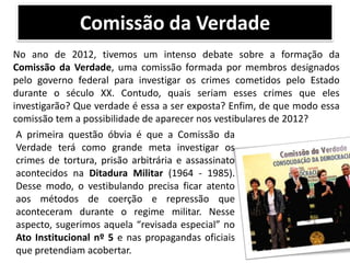 Comissão da Verdade
No ano de 2012, tivemos um intenso debate sobre a formação da
Comissão da Verdade, uma comissão formada por membros designados
pelo governo federal para investigar os crimes cometidos pelo Estado
durante o século XX. Contudo, quais seriam esses crimes que eles
investigarão? Que verdade é essa a ser exposta? Enfim, de que modo essa
comissão tem a possibilidade de aparecer nos vestibulares de 2012?
A primeira questão óbvia é que a Comissão da
Verdade terá como grande meta investigar os
crimes de tortura, prisão arbitrária e assassinato
acontecidos na Ditadura Militar (1964 - 1985).
Desse modo, o vestibulando precisa ficar atento
aos métodos de coerção e repressão que
aconteceram durante o regime militar. Nesse
aspecto, sugerimos aquela “revisada especial” no
Ato Institucional nº 5 e nas propagandas oficiais
que pretendiam acobertar.

 