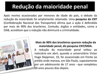 Redução da maioridade penal
Após mortes ocasionadas por menores de idade do país, o debate da
redução da maioridade foi amplamente retomado. Uma pesquisa da CNT
(Confederação Nacional dos Transportes) afirma que a ação é defendida
por mais de 90% dos brasileiros. Contudo, órgãos e entidades, como a
OAB, acreditam que a redução não diminuirá a criminalidade.

Mais de 90% dos brasileiros querem redução da
maioridade penal, diz pesquisa CNT/MDA.
A redução da maioridade penal voltou ao
noticiário em abril, quando o universitário Victor
Hugo Deppman, 19, foi assassinado em frente ao
prédio onde morava, em São Paulo, supostamente
por um adolescente de 17 anos --que completou
18 anos poucos dias depois.

 