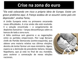 Crise na zona do euro
"Ela está colocando em risco a própria ideia de Europa. Existe um
grave problema aqui. A França acabou de se assumir como país em
depressão", analisa Tania;
A União Europeia entra na primavera encarando
novas dificuldades. A crise ainda não está resolvida.
E a solução encontrada – o congelamento de
depósitos bancários – lançou desconfianças sobre os
bancos de toda a zona euro.
A Itália continua sem governo e as negociações
entre os partidos emperraram. Pier Luigi Bersani,
chefe do Partido Democrata (centro-esquerda), que
obteve uma maioria relativa nas últimas eleições,
desistiu de tentar formar um novo ministério. Agora,
espera-se a demissão do presidente italiano, Giorgio
Napolitano, que já está no final de seu mandato,
para acelerar a convocação de novas eleições
nacionais.

 