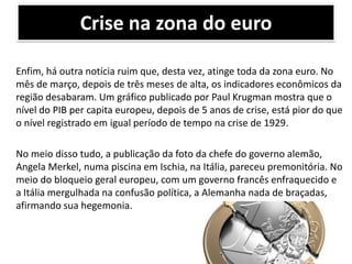 Crise na zona do euro
Enfim, há outra notícia ruim que, desta vez, atinge toda da zona euro. No
mês de março, depois de três meses de alta, os indicadores econômicos da
região desabaram. Um gráfico publicado por Paul Krugman mostra que o
nível do PIB per capita europeu, depois de 5 anos de crise, está pior do que
o nível registrado em igual período de tempo na crise de 1929.
No meio disso tudo, a publicação da foto da chefe do governo alemão,
Angela Merkel, numa piscina em Ischia, na Itália, pareceu premonitória. No
meio do bloqueio geral europeu, com um governo francês enfraquecido e
a Itália mergulhada na confusão política, a Alemanha nada de braçadas,
afirmando sua hegemonia.

 