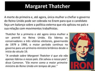 Margaret Thatcher
A morte da primeira e, até agora, única mulher a chefiar o governo
do Reino Unido pode ser cobrada no Enem para que o candidato
faça um balanço sobre a política externa que ela aplicou no país e
sua relação com movimentos trabalhistas.
Thatcher foi a primeira e até agora única mulher a
ser premiê no Reino Unido. Ela liderou os
conservadores a três vitórias eleitorais, governando
de 1979 a 1990, o maior período contínuo no
governo para um primeiro-ministro britânico desde o
início do século 19.
"A verdade sobre Margaret Thatcher é que ela não
apenas liderou o nosso país. Ela salvou o nosso país",
disse Cameron. "Ela morre como a maior primeiraministra do Reino Unido em tempos de paz."

 