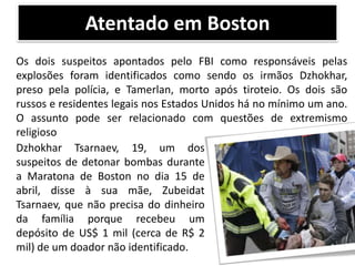 Atentado em Boston
Os dois suspeitos apontados pelo FBI como responsáveis pelas
explosões foram identificados como sendo os irmãos Dzhokhar,
preso pela polícia, e Tamerlan, morto após tiroteio. Os dois são
russos e residentes legais nos Estados Unidos há no mínimo um ano.
O assunto pode ser relacionado com questões de extremismo
religioso
Dzhokhar Tsarnaev, 19, um dos
suspeitos de detonar bombas durante
a Maratona de Boston no dia 15 de
abril, disse à sua mãe, Zubeidat
Tsarnaev, que não precisa do dinheiro
da família porque recebeu um
depósito de US$ 1 mil (cerca de R$ 2
mil) de um doador não identificado.

 