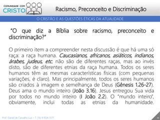11
Racismo, Preconceito e Discriminação
O CRISTÃO E AS QUESTÕES ÉTICAS DA ATUALIDADE
Prof. Daniel de Carvalho Luz – T. (15) 9 9126 5571
“O que diz a Bíblia sobre racismo, preconceito e
discriminação?”
O primeiro item a compreender nesta discussão é que há uma só
raça: a raça humana. Caucasianos, africanos, asiáticos, indianos,
árabes, judeus, etc, não são de diferentes raças, mas ao invés
disto, são de diferentes etnias da raça humana. Todos os seres
humanos têm as mesmas características físicas (com pequenas
variações, é claro). Mas principalmente, todos os seres humanos
são criados à imagem e semelhança de Deus (Gênesis 1.26-27).
Deus ama o mundo inteiro (João 3.16). Jesus entregou Sua vida
por todos no mundo inteiro (I João 2.2). O “mundo inteiro”,
obviamente, inclui todas as etnias da humanidade.
 