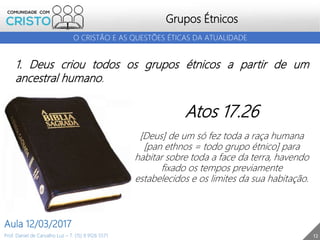Grupos Étnicos
12
O CRISTÃO E AS QUESTÕES ÉTICAS DA ATUALIDADE
Prof. Daniel de Carvalho Luz – T. (15) 9 9126 5571
Aula 12/03/2017
1. Deus criou todos os grupos étnicos a partir de um
ancestral humano.
Atos 17.26
[Deus] de um só fez toda a raça humana
[pan ethnos = todo grupo étnico] para
habitar sobre toda a face da terra, havendo
fixado os tempos previamente
estabelecidos e os limites da sua habitação.
 