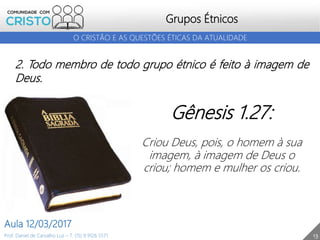 Grupos Étnicos
13
O CRISTÃO E AS QUESTÕES ÉTICAS DA ATUALIDADE
Prof. Daniel de Carvalho Luz – T. (15) 9 9126 5571
Aula 12/03/2017
2. Todo membro de todo grupo étnico é feito à imagem de
Deus.
Gênesis 1.27:
Criou Deus, pois, o homem à sua
imagem, à imagem de Deus o
criou; homem e mulher os criou.
 