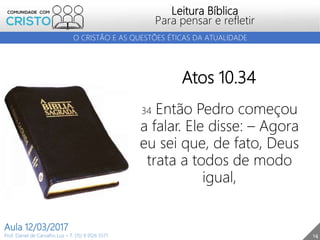 14
Leitura Bíblica
Para pensar e refletir
Prof. Daniel de Carvalho Luz – T. (15) 9 9126 5571
Aula 12/03/2017
O CRISTÃO E AS QUESTÕES ÉTICAS DA ATUALIDADE
Atos 10.34
34 Então Pedro começou
a falar. Ele disse: – Agora
eu sei que, de fato, Deus
trata a todos de modo
igual,
 